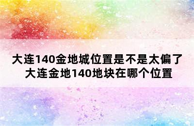 大连140金地城位置是不是太偏了 大连金地140地块在哪个位置